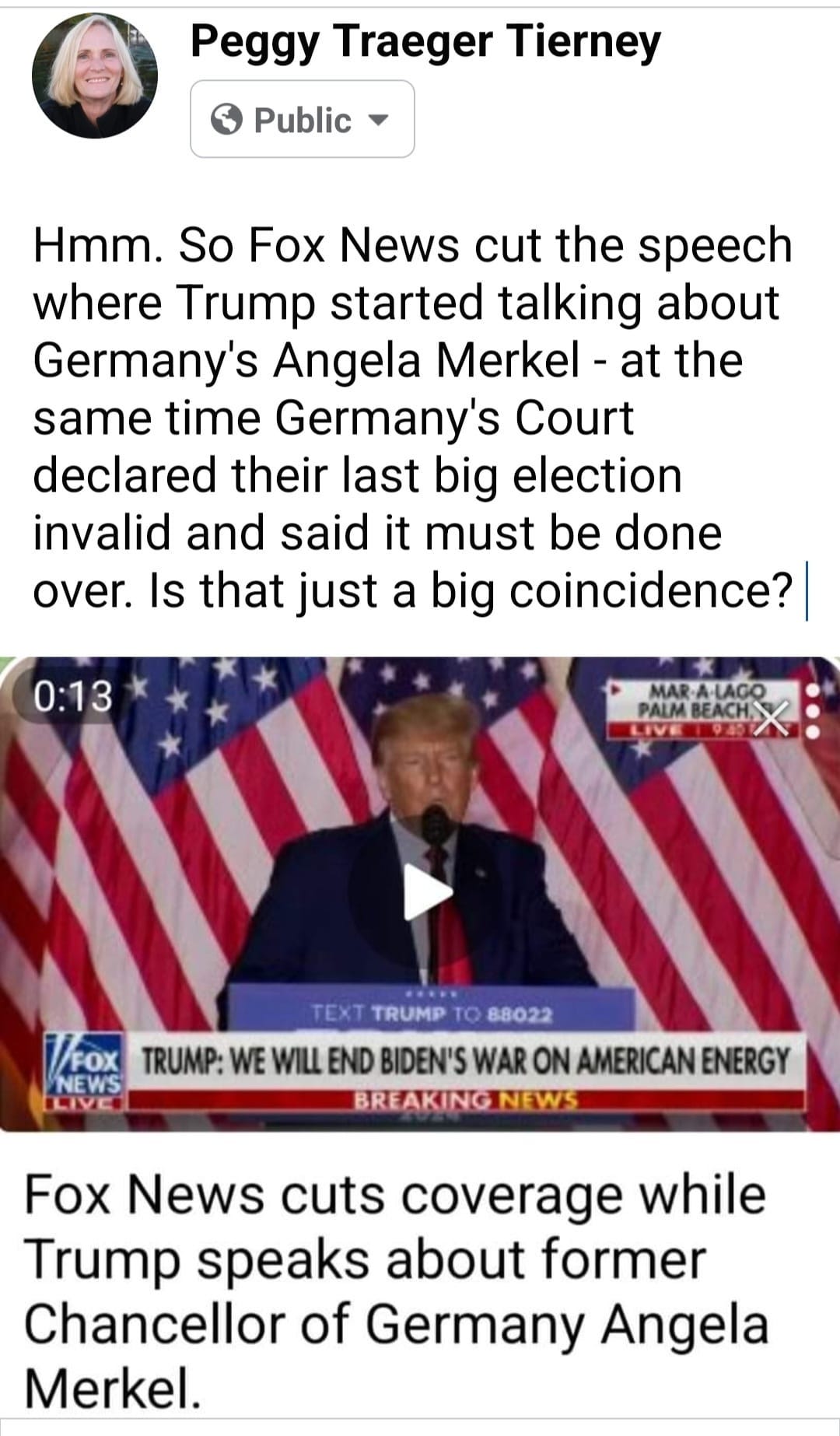 May be an image of 2 people and text that says 'Peggy Traeger Tierney Public Hmm. So Fox News cut the speech where Trump started talking about Germany's Angela Merkel at the same time Germany's Court declared their last big election invalid and said it must be done over. Is that just a big coincidence? 0:13 MARA-LA PALM BEACH LIVE TRUMP и 88022 /FoX NEWS TRUMP: WE WILL END BIDEN'S WAR ON AMERICAN ENERGY BREAKING NEWS Fox News cuts coverage while Trump speaks about former Chancellor of Germany Angela Merkel.'