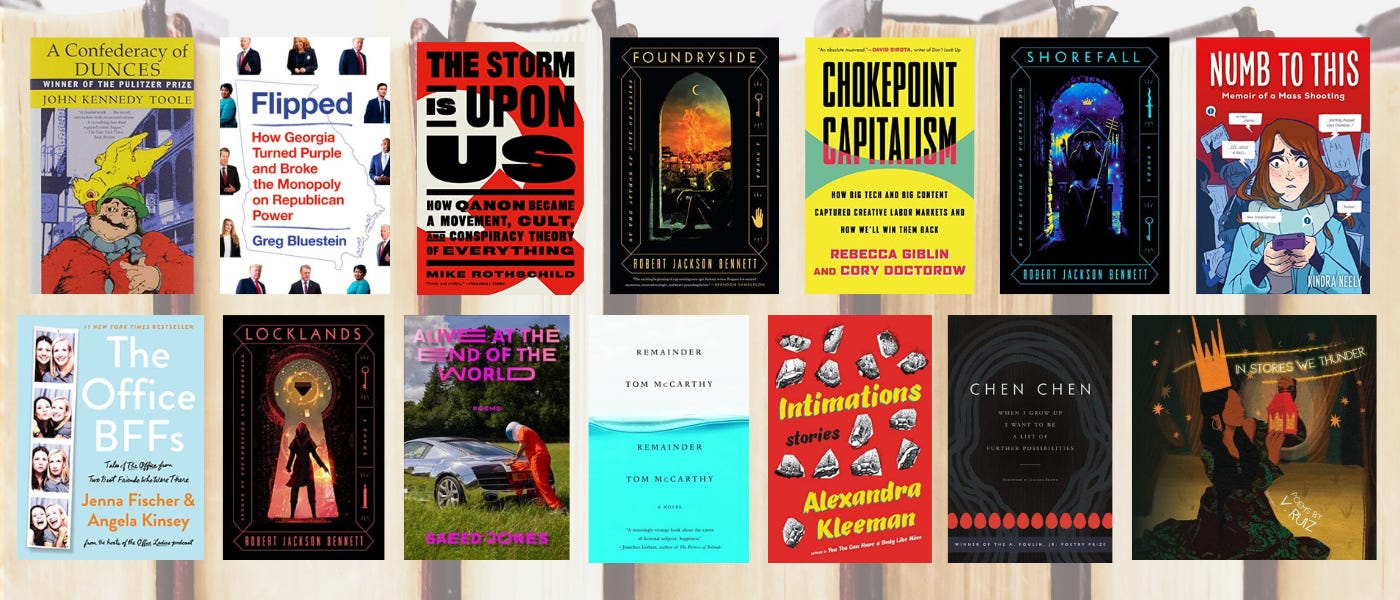 Collage of book covers of A Confederacy of Dunces by John Kennedy Toole; Flipped: How Georgia Turned Purple and Broke the Monopoly on Republican Power by Greg Bluestein; The Storm Is Upon Us: How QAnon Became a Movement, Cult, and Conspiracy Theory of Everything by Mike Rothschild; Numb to This: Memoir of a Mass Shooting by Kindra Neely; Foundryside by Robert Jackson Bennett; Chokepoint Capitalism: How Big Tech and Big Content Captured Creative Labor Markets and How We’ll Win Them Back by Rebecca Giblin and Cory Doctorow; Shorefall by Robert Jackson Bennett; The Office BFFs: Tales of The Office from Two Best Friends Who Were There by Jenna Fischer and Angela Kinsey; Locklands by Robert Jackson Bennett; Alive at the End of the World by Saeed Jones; Remainder by Tom McCarthy; Intimations by Alexandra Kleeman; When I Grow Up I Want to Be a List of Further Possibilities by Chen Chen; and In Stories We Thunder by V. Ruiz, over a background image of books in a row with pages facing out