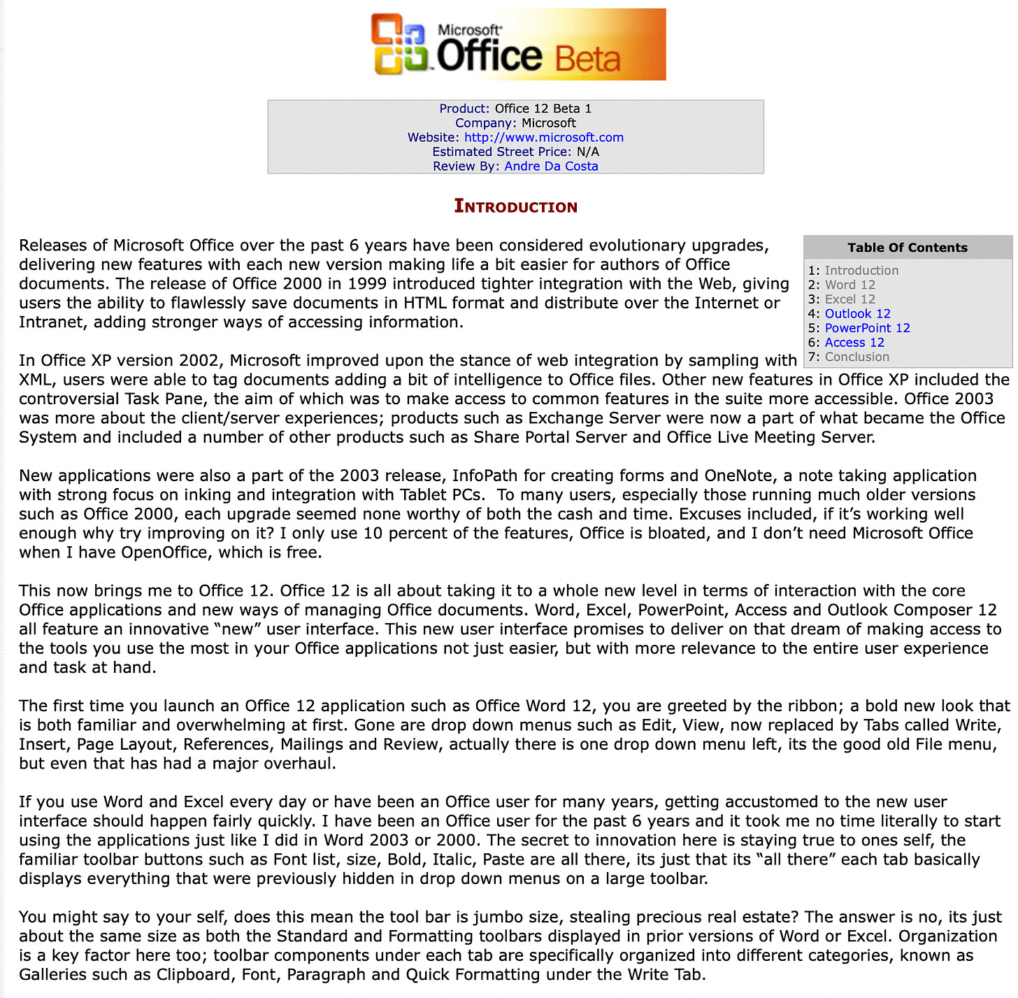 Releases of Microsoft Office over the past 6 years have been considered evolutionary upgrades, delivering new features with each new version making life a bit easier for authors of Office documents. The release of Office 2000 in 1999 introduced tighter integration with the Web, giving users the ability to flawlessly save documents in HTML format and distribute over the Internet or Intranet, adding stronger ways of accessing information.   In Office XP version 2002, Microsoft improved upon the stance of web integration by sampling with XML, users were able to tag documents adding a bit of intelligence to Office files. Other new features in Office XP included the controversial Task Pane, the aim of which was to make access to common features in the suite more accessible. Office 2003 was more about the client/server experiences; products such as Exchange Server were now a part of what became the Office System and included a number of other products such as Share Portal Server and Office Live Meeting Server.  New applications were also a part of the 2003 release, InfoPath for creating forms and OneNote, a note taking application with strong focus on inking and integration with Tablet PCs.  To many users, especially those running much older versions such as Office 2000, each upgrade seemed none worthy of both the cash and time. Excuses included, if it’s working well enough why try improving on it? I only use 10 percent of the features, Office is bloated, and I don’t need Microsoft Office when I have OpenOffice, which is free.  This now brings me to Office 12. Office 12 is all about taking it to a whole new level in terms of interaction with the core Office applications and new ways of managing Office documents. Word, Excel, PowerPoint, Access and Outlook Composer 12 all feature an innovative “new” user interface. This new user interface promises to deliver on that dream of making access to the tools you use the most in your Office applications not just easier, but with more relevance to the entire user experience and task at hand.  The first time you launch an Office 12 application such as Office Word 12, you are greeted by the ribbon; a bold new look that is both familiar and overwhelming at first. Gone are drop down menus such as Edit, View, now replaced by Tabs called Write, Insert, Page Layout, References, Mailings and Review, actually there is one drop down menu left, its the good old File menu, but even that has had a major overhaul.  If you use Word and Excel every day or have been an Office user for many years, getting accustomed to the new user interface should happen fairly quickly. I have been an Office user for the past 6 years and it took me no time literally to start using the applications just like I did in Word 2003 or 2000. The secret to innovation here is staying true to ones self, the familiar toolbar buttons such as Font list, size, Bold, Italic, Paste are all there, its just that its “all there” each tab basically displays everything that were previously hidden in drop down menus on a large toolbar.  You might say to your self, does this mean the tool bar is jumbo size, stealing precious real estate? The answer is no, its just about the same size as both the Standard and Formatting toolbars displayed in prior versions of Word or Excel. Organization is a key factor here too; toolbar components under each tab are specifically organized into different categories, known as Galleries such as Clipboard, Font, Paragraph and Quick Formatting under the Write Tab.  Office in general includes new user customization features such as a dialogue launcher that is integrated into the different categories (Galleries) that make up the Office 12 UI. So for example, the Paragraph category links to the Paragraph dialogue and the Font Gallery links to the Font dialogue.  This sounds unwieldy and confusing at first, but it’s actually refreshing and adds better meaning to how you interact with the interface and use the tools in Office more effectively. To make you feel a bit more comfortable, let’s start talking more in-depth about each “new” Office application, seriously, they are new.