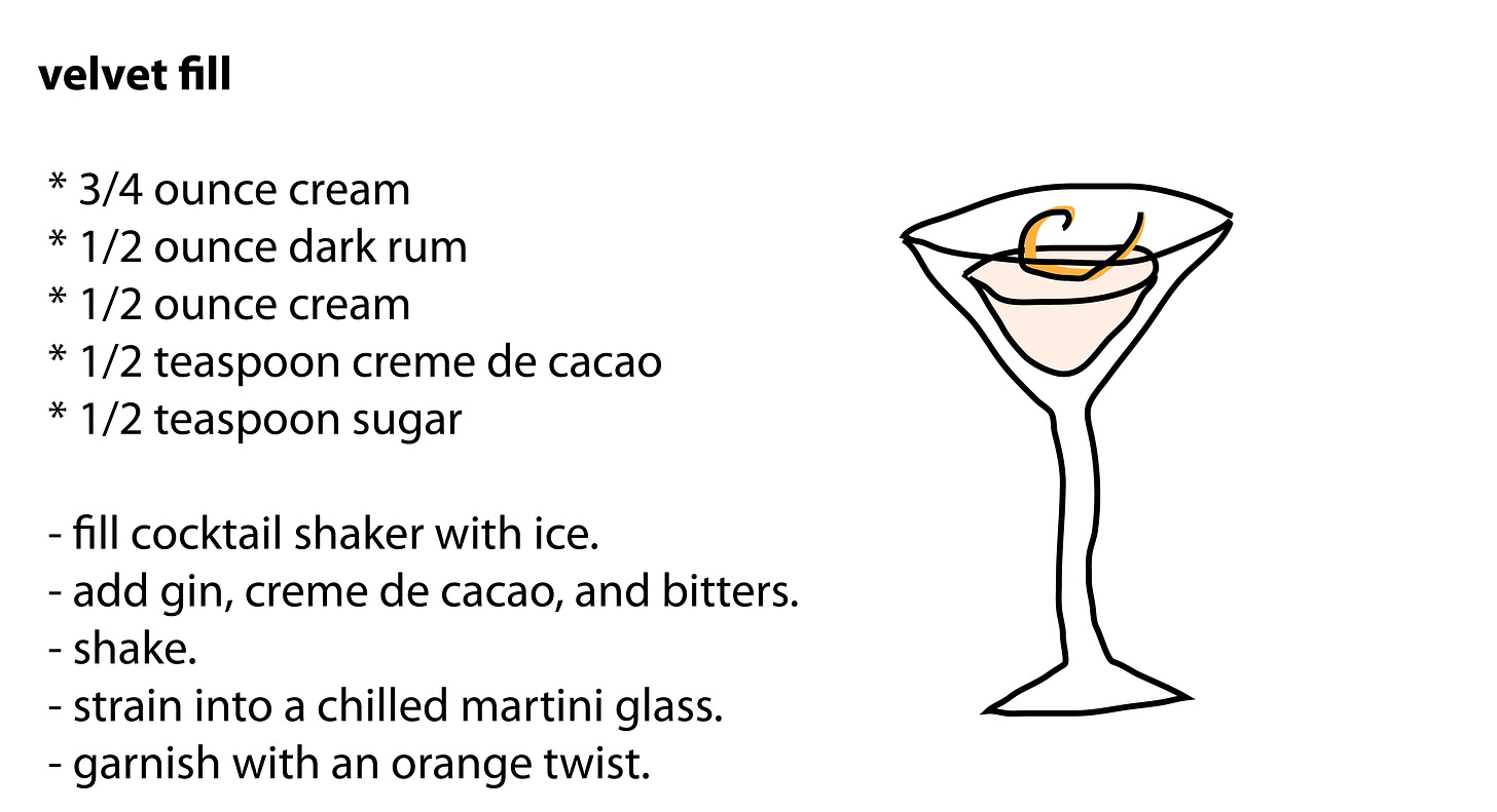 velvet fill   * 3/4 ounce cream  * 1/2 ounce dark rum  * 1/2 ounce cream  * 1/2 teaspoon creme de cacao  * 1/2 teaspoon sugar   - fill cocktail shaker with ice.  - add gin, creme de cacao, and bitters.  - shake.  - strain into a chilled martini glass.  - garnish with an orange twist.