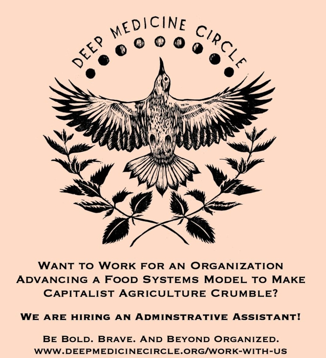 A logo features a bird flying straight up, under the phases of the moon, above 2 plant stems with leaves. Deep Medicine Circle. Want to work for an organization advancing a food systems model to make capitalist agriculture crumble? We are hiring an administrative assistant. Be bold. Brave. And beyond organized. www.deepmedicinecircle.org/work-with-us
