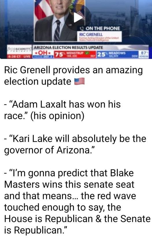 May be an image of 1 person and text that says 'ONTHEPHONE ON THE PHONE RICGRENELL RIC GRENELL ROBSCHMITT ARIZONA ELECTION RESULTS UPDATE *OH* 75 WENSTRUP 6:38CT 25 MEADOWS 87 Ric Grenell provides an amazing election update -"Adam Laxalt has won his race." (his opinion) -"Kari Lake will absolutely be the governor of Arizona." -"I'm gonna predict that Blake Masters wins this senate seat and that means... the red wave touched enough to say, the House is Republican & the Senate is Republican."'
