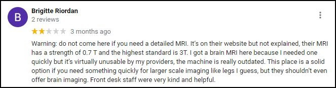 A screenshot of a review from Brigitte Riordan. Riordan rates two stars, and the review is from three months ago. The review reads: "Warning: Do not come here if you need a detailed MRI. It's on their website but not explained, their MRI has a strength of 0.7 T and the highest standard is 3T. I got a brain MRI here because I needed one quickly but it's virtually unusable by my providers, the machine is really outdated. This place is a solid option if you need something quickly for larger scale imaging like legs I guess, but they shouldn't even offer brain imaging. Front desk staff were very kind and helpful.