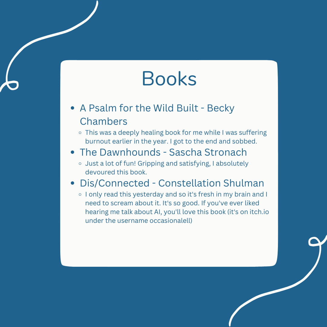 Books: A Psalm for the Wild Built - Becky Chambers This was a deeply healing book for me while I was suffering burnout earlier in the year. I got to the end and sobbed. The Dawnhounds - Sascha Stronach Just a lot of fun! Gripping and satisfying, I absolutely devoured this book.  Dis/Connected - Constellation Shulman I only read this yesterday and so it's fresh in my brain and I need to scream about it. It's so good. If you've ever liked hearing me talk about AI, you'll love this book (it's on itch.io under the username occasionalell) 