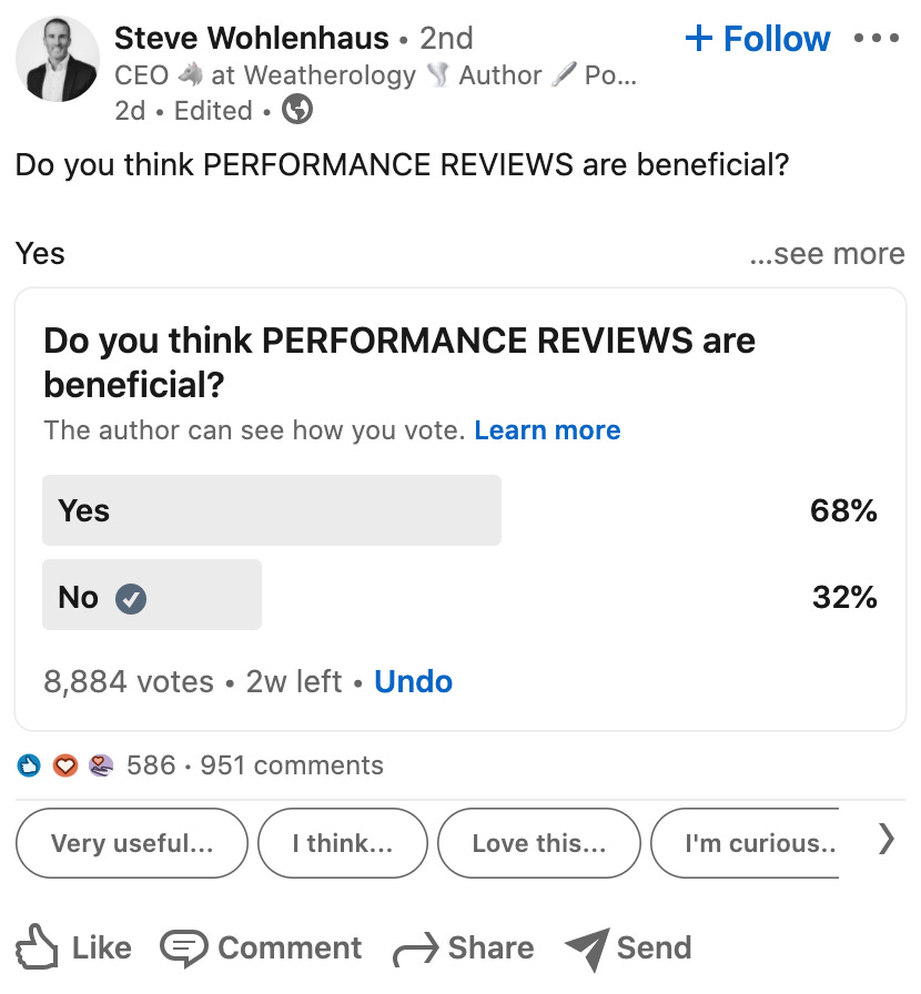 Steve Wohlenhaus • 2nd 
CEO at Weatherology Author / PO... 
2d • Edited • 
+ FollOW 
Do you think PERFORMANCE REVIEWS are beneficial? 
Yes 
Do you think PERFORMANCE REVIEWS are 
beneficial? 
The author can see how you vote. Learn more 
Yes 
No e 
8,884 votes • 2w left • Undo 
O 586 . 951 comments 
68% 
32% 
Very useful... 
I think... 
Love this... 
I'm curious.. 
Like @Comment Share Send 