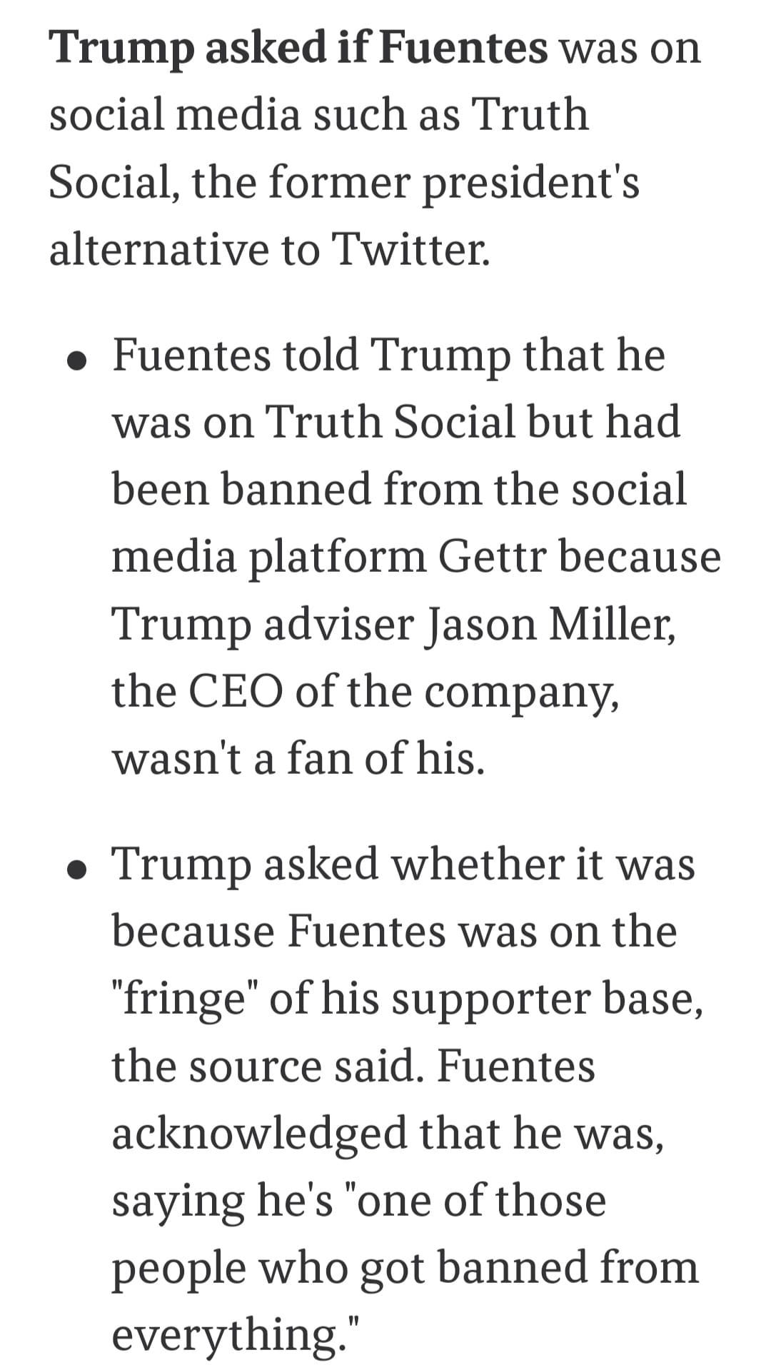 May be a Twitter screenshot of one or more people and text that says 'Trump asked ifFuentes was on social media such as Truth Social, the former president's alternative to Twitter. Fuentes told Trump that he was on Truth Social but had been banned from the social media platform Gettr because Trump adviser Jason Miller, the CEO of the company, wasn't a fan of his. Trump asked whether it was because Fuentes was on the "fringe" of his supporter base, the source said. Fuentes acknowledged that he was, saying he's "one of those people who got banned from everything."'