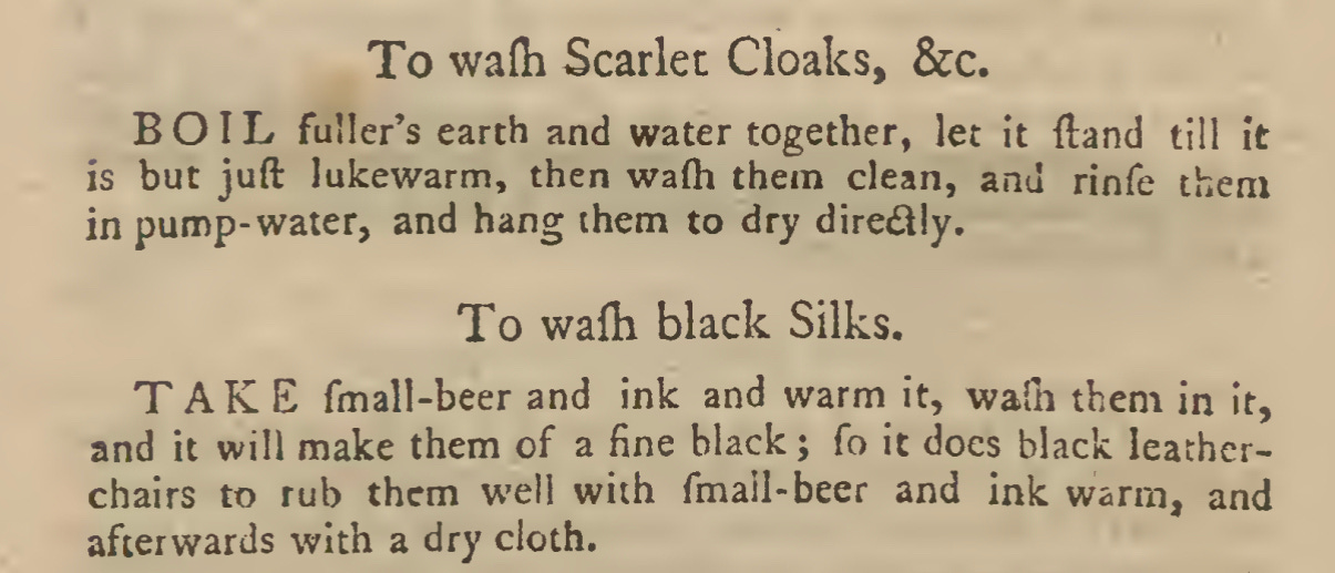 To wafh Scarlet Cloaks, &c. BOIL fuller’s earth and water together, let it ftand till it is but juft lukewarm, then wafli them clean, and rinfe them in pump- water, and hang them to dry diretSlIy. To wafti black Silks. TAKE fmall-beer and ink and warm it, walh them in it, and it will make them of a fine black; fo it does black leather- chairs to rub them w'ell with fmail-beer and ink warm, and afterwards with a dry cloth.