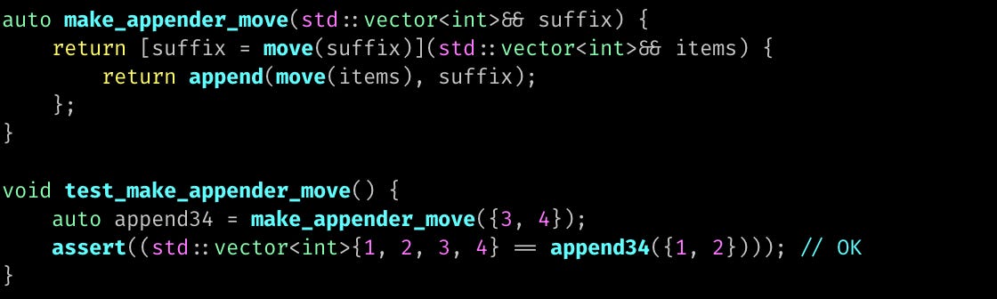 auto make_appender_move(std::vector<int>&& suffix) {     return [suffix = move(suffix)](std::vector<int>&& items) {         return append(move(items), suffix);     }; }  void test_make_appender_move() {     auto append34 = make_appender_move({3, 4});     assert((std::vector<int>{1, 2, 3, 4} == append34({1, 2}))); // OK }