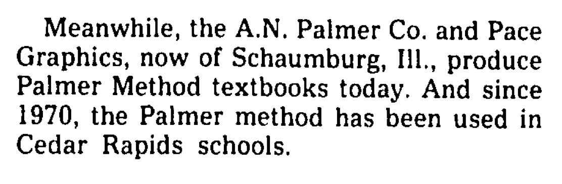 Meanwhile, the A.N. Palmer Co. and Pace Graphics, now of Schaumburg, Ill, produce Palmer Method textbooks today. And since 1970, the Palmer method has been used in Cedar Rapids schools.
