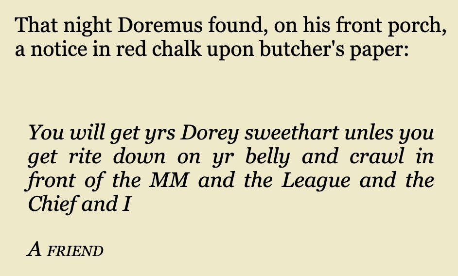 That night Doremus found, on his front porch, a notice in red chalk upon butcher's paper:


You will get yrs Dorey sweethart unles you get rite down on yr belly and crawl in front of the MM and the League and the Chief and I

A friend