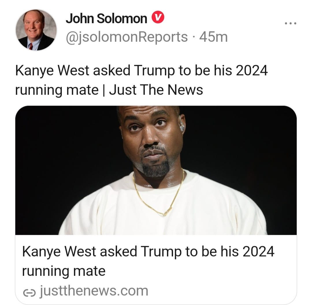 May be a Twitter screenshot of 2 people and text that says 'John Solomon @jsolomonReports 45m Kanye West asked Trump to be his 2024 running mate Just The News M Kanye West asked Trump to be his 2024 running mate G justthenews.com'