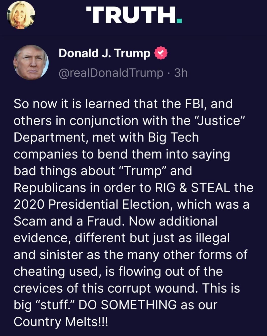 May be a Twitter screenshot of 2 people and text that says 'TRUTH. Donald J. Trump @realDonaldTrump 3h So now it is learned that the FBI, and others in conjunction with the "Justice" Department, met with Big Tech companies to bend them into saying bad things about "Trump" and Republicans in order to RIG & STEAL the 2020 Presidential Election, which was a Scam and a Fraud. Now additional evidence, different but just as illegal and sinister as the many other forms of cheating used, is flowing out of the crevices of this corrupt wound. This is big "stuff." DO SOMETHING as our Country Melts!!!'