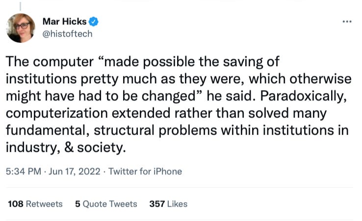 The computer “made possible the saving of institutions pretty much as they were, which otherwise might have had to be changed” he said. Paradoxically, computerization extended rather than solved many fundamental, structural problems within institutions in industry, & society.