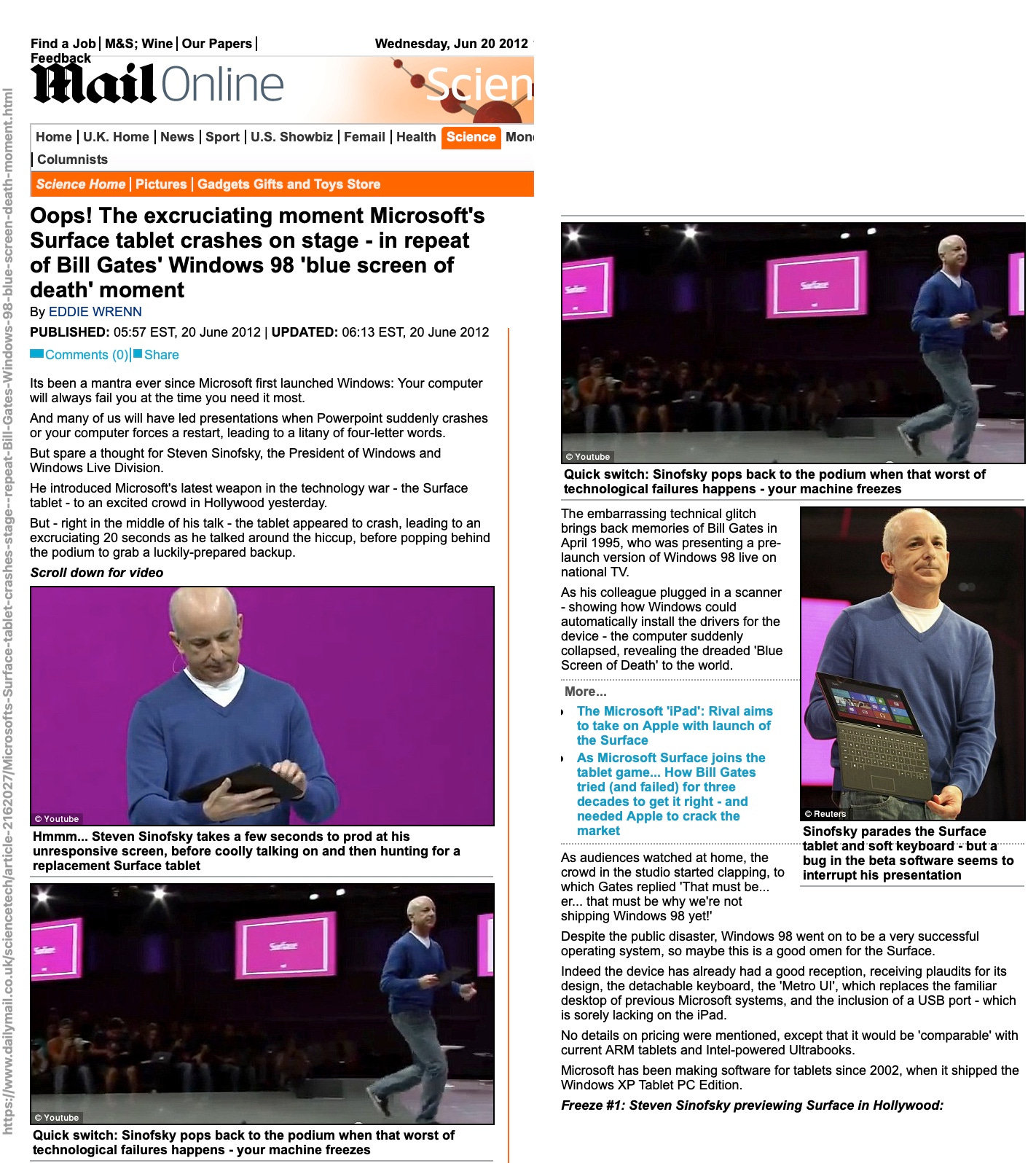 mailOnline Wednesday, Jun 20 2012 • Scien  E me mol 8 repeat-Bi Gates-' dows-  00 Home U.K. Home News Sport U.S. Showbiz Femail Health Science Mon Columnists Science Home | Pictures Gadgets Gifts and Tovs Store Oops! The excruciating moment Microsoft's Surface tablet crashes on stage - in repeat of Bill Gates' Windows 98 'blue screen of death' moment By EDDIE WRENN PUBLISHED: 05:57 EST, 20 June 2012 | UPDATED: 06:13 EST, 20 June 2012 •Comments (0) _ Share Its been a mantra ever since Microsoft first launched Windows: Your computer will always fail you at the time you need it most. And many of us will have led presentations when Powerpoint suddenly crashes or your computer forces a restart, leading to a litany of four-letter words. But spare a thought for Steven Sinofsky, the President of Windows and Windows Live Division. He introduced Microsoft's latest weapon in the technology war - the Surface tablet - to an excited crowd in Hollywood yesterday. But - right in the middle of his talk - the tablet appeared to crash, leading to an excruciating 20 seconds as he talked around the hiccup, before popping behind the podium to grab a luckily-prepared backup.