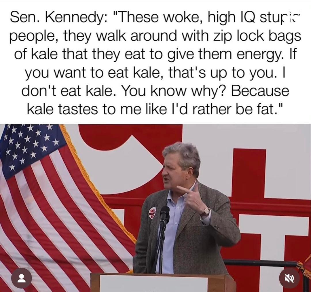 May be an image of 1 person and text that says 'Sen. Kennedy: "These woke, high IQ stupic people, they walk around with zip lock bags of kale that they eat to give them energy. If you want to eat kale, that's up to you. I don't eat kale. You know why? Because kale tastes to me like I'd rather be fat." A'