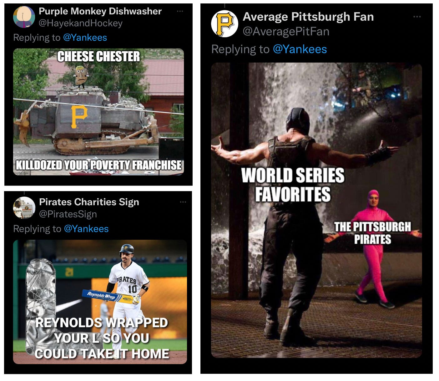 A sampling of memes about the Pirates. The first shows a Pirate Pierogie atop a military tank with the words Cheese Chester Killdozed your poverty franchise. The second shows Bryan Reynolds rounding a base holding Reynolds wrap foil with the words Reynolds Wrapped your L so you could take it home. The last shows a large strong man beckoning a fight with a small pink onesie wearing man also beckoning a fight. The large man is labeled World Series Favorite and the small man is labeled The Pittsburgh Pirates
