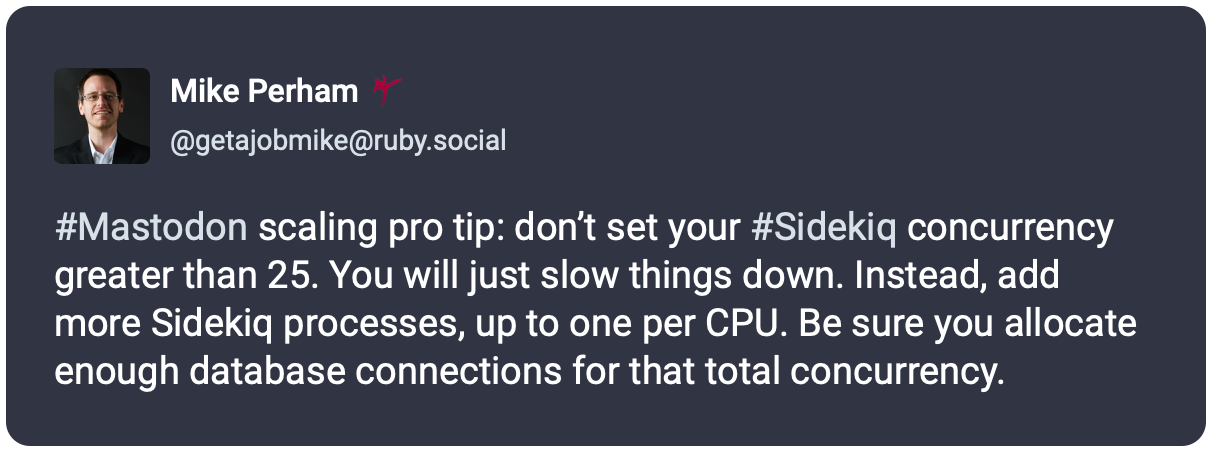 #Mastodon scaling pro tip: don’t set your #Sidekiq concurrency greater than 25. You will just slow things down. Instead, add more Sidekiq processes, up to one per CPU. Be sure you allocate enough database connections for that total concurrency.