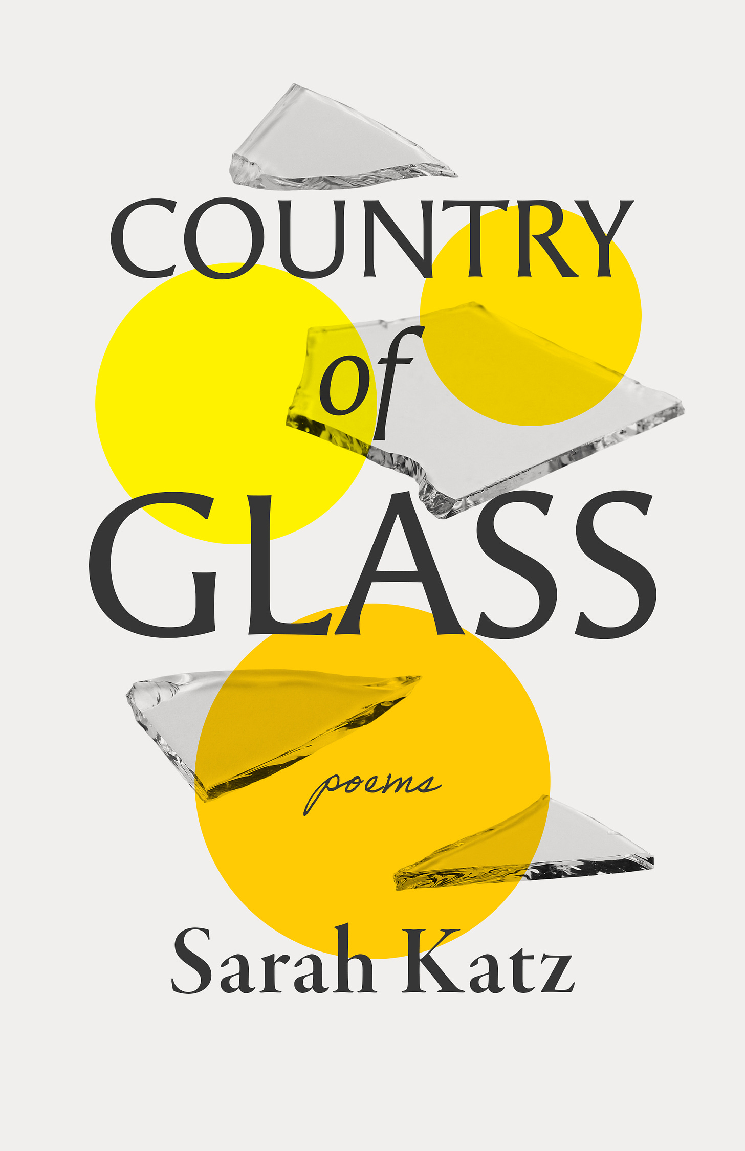 Centered text (top to bottom, all in black): COUNTRY of GLASS (sans serif font); poems (script font); Sarah Katz (serif font). The cover has a white background with three circles in varying sizes, with varying shades of yellow. There are four shards of glass interspersed on the cover. Cover Design by Eric C. Wilder