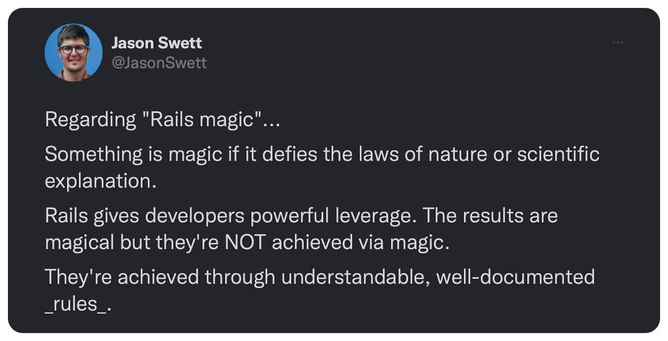 Regarding "Rails magic"... Something is magic if it defies the laws of nature or scientific explanation. Rails gives developers powerful leverage. The results are magical but they're NOT achieved via magic. They're achieved through understandable, well-documented _rules_.