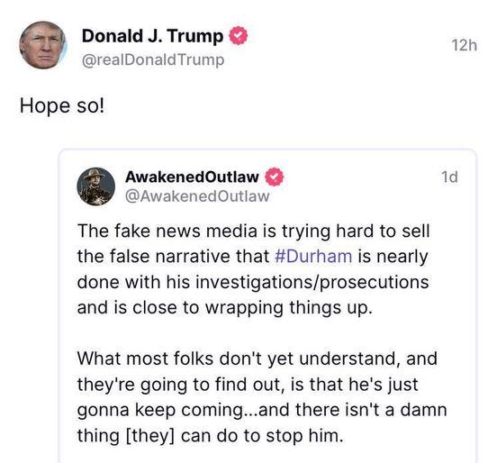 May be an image of 2 people and text that says 'DonaldJ. Trump @realDonaldTrump Hope so! 12h AwakenedOutlaw @AwakenedOutlaw 1d The fake news media is trying hard to sell the false narrative that #Durham is nearly done with hisinvestigations/prosecutions and is close to wrapping things up. What most folks don't yet understand, and they're going to find out, is that he's just gonna keep coming...a there isn't a damn thing [they] can do to stop him. #DurhamWatch #FWK #WTM #Durhamanator 2.86k ReTruths 2.86ReTruhs 8.48k 8.48kLikes Likes'