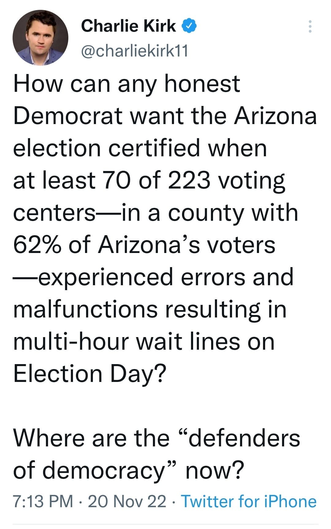 May be an image of 1 person and text that says 'Charlie Kirk @charliekirk11 How can any honest Democrat want the Arizona election certified when at least 70 of 223 voting centers- a county with 62% of Arizona's voters -experienced errors and malfunctions resulting in multi-hour wait ines on Election Day? Where are the "defenders of democracy" now? 7:13 PM 20 Nov 22 Twitter for iPhone'