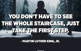 You don't have to see the whole staircase, just take the first step. -  Martin Luther King, Jr. - Quotespedia.org