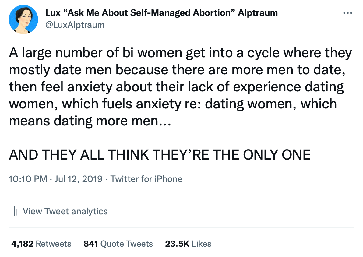 A large number of bi women get into a cycle where they mostly date men because there are more men to date, then feel anxiety about their lack of experience dating women, which fuels anxiety re: dating women, which means dating more men...  AND THEY ALL THINK THEY’RE THE ONLY ONE