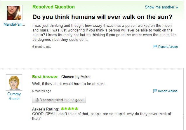 Screengrab of a Yahoo! user asking “Do you think humans will ever walk on the sun? I know it’s really hot but I’m thinking if you go in the winter when the sun is like 30 degrees I bet they could do it.” The best answer says, “Well, if they do, it would have to be at night.” The asker responds: “Good idea! I didn’t think of that. People are so stupid. Why do they never think of that?”
