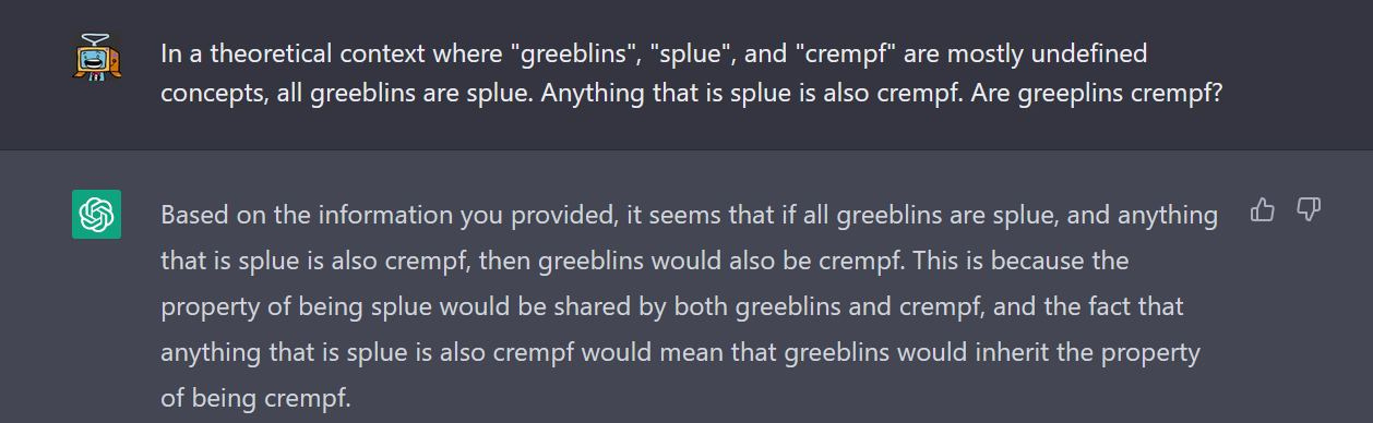 May be an image of text that says "In theoretical context where "greeblins", "splue" and "crempf" are mostly undefined concepts, all greeblins are splue. Anything that is splue is also crempf. Are greeplins crempf? Based on the information you provided, it seems that all greeblins are splue, and anything that is splue is also crempf, then greeblins would also be crempf. This because the property of being splue would be shared by both greeblins and crempf, and the fact that anything that is splue also crempf would mean that greeblins would inherit the property of being crempf."