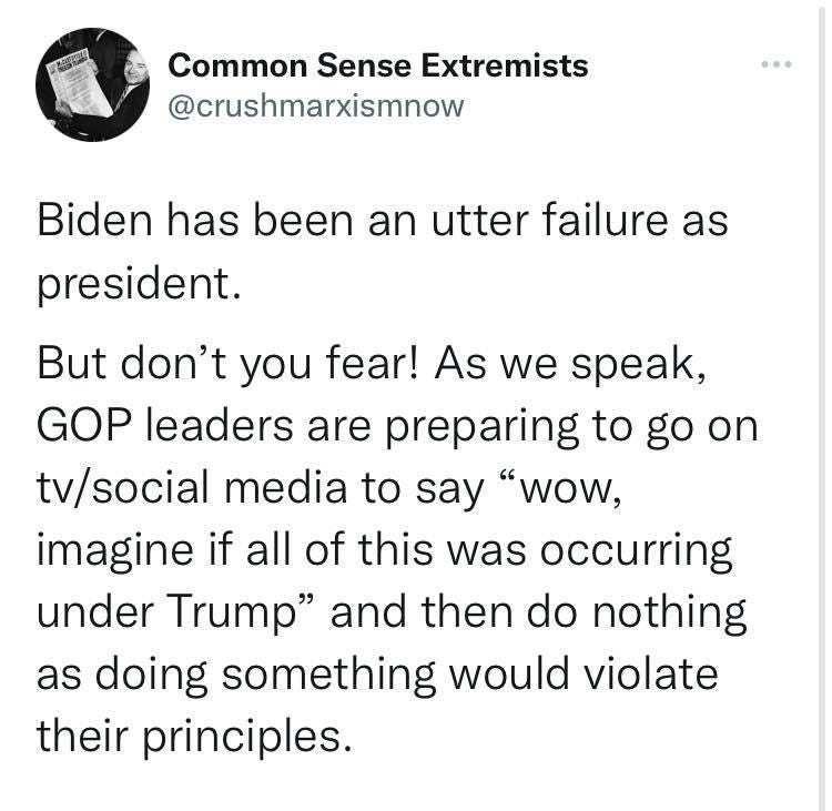 May be an image of text that says 'Common Sense Extremists @crushmarxismnow Biden has been an utter failure as president. But don't you fear! As we speak, GOP leaders are preparing to go on tv/social media to say "wow, imagine if all of this was occurring under Trump" and then do do nothing as doing something would violate their principles.'