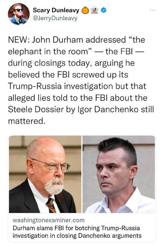 May be an image of 3 people and text that says 'Scary Dunleavy @JerryDunleavy NEW: John Durham addressed "the elephant in the room" the FBI- during closings today, arguing he believed the FBI screwed up its Trump-Russia investigation but that alleged lies told to the FBI about the Steele Dossier by Igor Danchenko still mattered. washingtonexaminer.com Durham slams FBI for botching Trump-Russia investigation in closing Danchenko arguments'