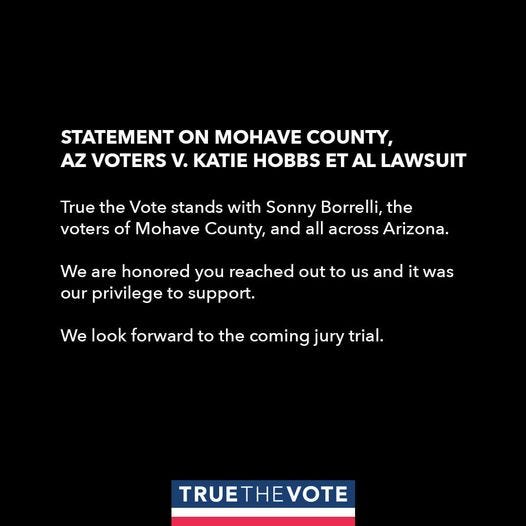 May be an image of text that says 'STATEMENT ON MOHAVE COUNTY, AZ VOTERS V. KATIE HOBBS ET AL LAWSUIT True the Vote stands with Sonny Borrelli, the voters of Mohave County, and all across Arizona. We are honored you reached out to us and it was our privilege to support. We look forward to the coming jury trial. TRUETHEVOTE'