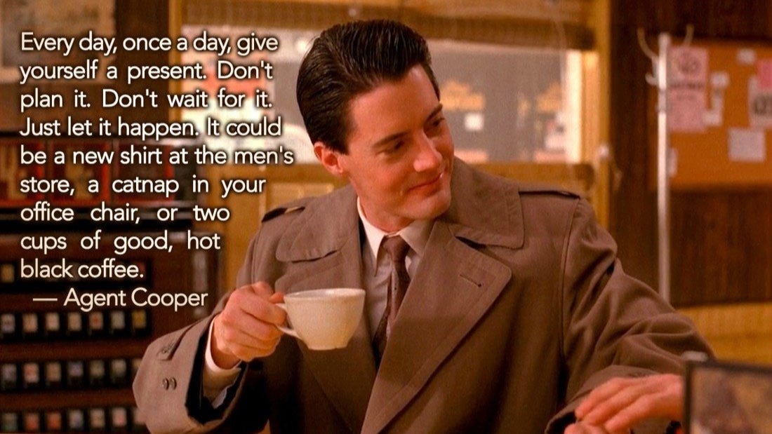 Agent Cooper from Twin Peaks with Quote: Every day, once a day, give yourself a present. Don't plan it. Don't wait for it. Just let it happen. It could be a new shirt at the men's store, a catnap in your office chair, or two cups of good, hot black coffee.