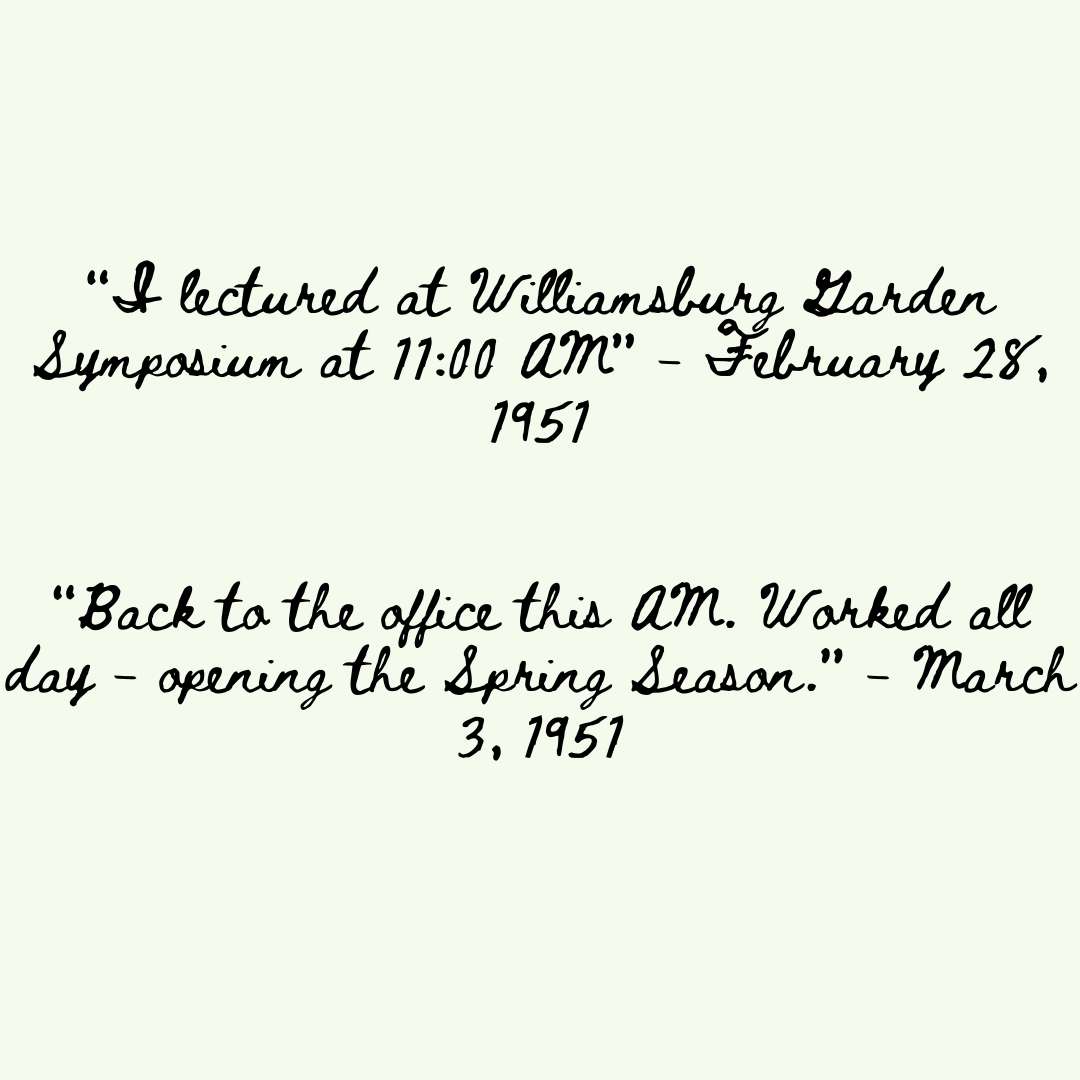Quotes read: “I lectured at Williamsburg Garden Symposium at 11:00 AM” - February 28, 1951 “Back to the office this AM. Worked all day - opening the Spring Season.” - March 3, 1951