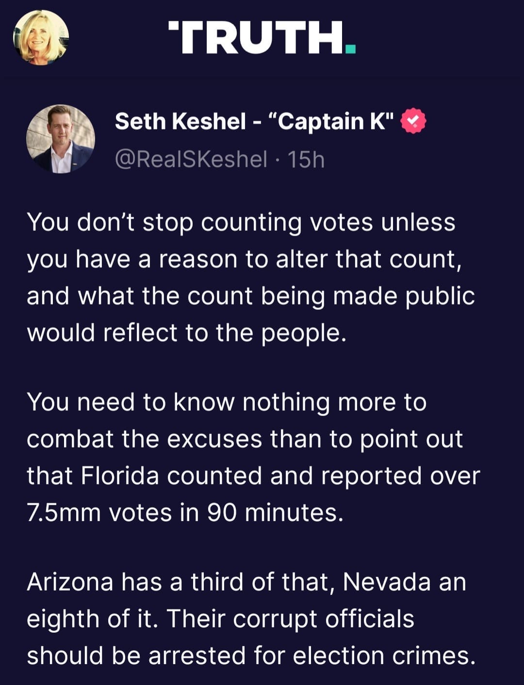 May be an image of 2 people and text that says 'TRUTH. Seth Keshel- "Captain K" @RealSKeshel 15h You don't stop counting votes unles you have a reason to alter that count, and what the count being made public would reflect to the people. You need to know nothing more to combat the excuses than to point out that Florida counted and reported over 7.5mm votes in 90 minutes. Arizona has a third of that, Nevada an eighth of it. Their corrupt officials should be arrested for election crimes.'