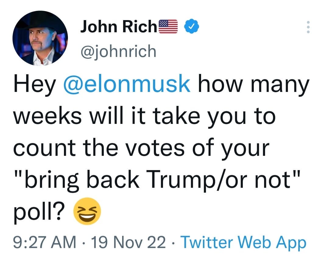 May be a Twitter screenshot of 1 person and text that says 'John Rich @johnrich Hey @elonmusk how many weeks will it take you to count the votes of your "bring back Trump/or not" poll? 9:27 AM 19 Nov 22 Twitter Web App'