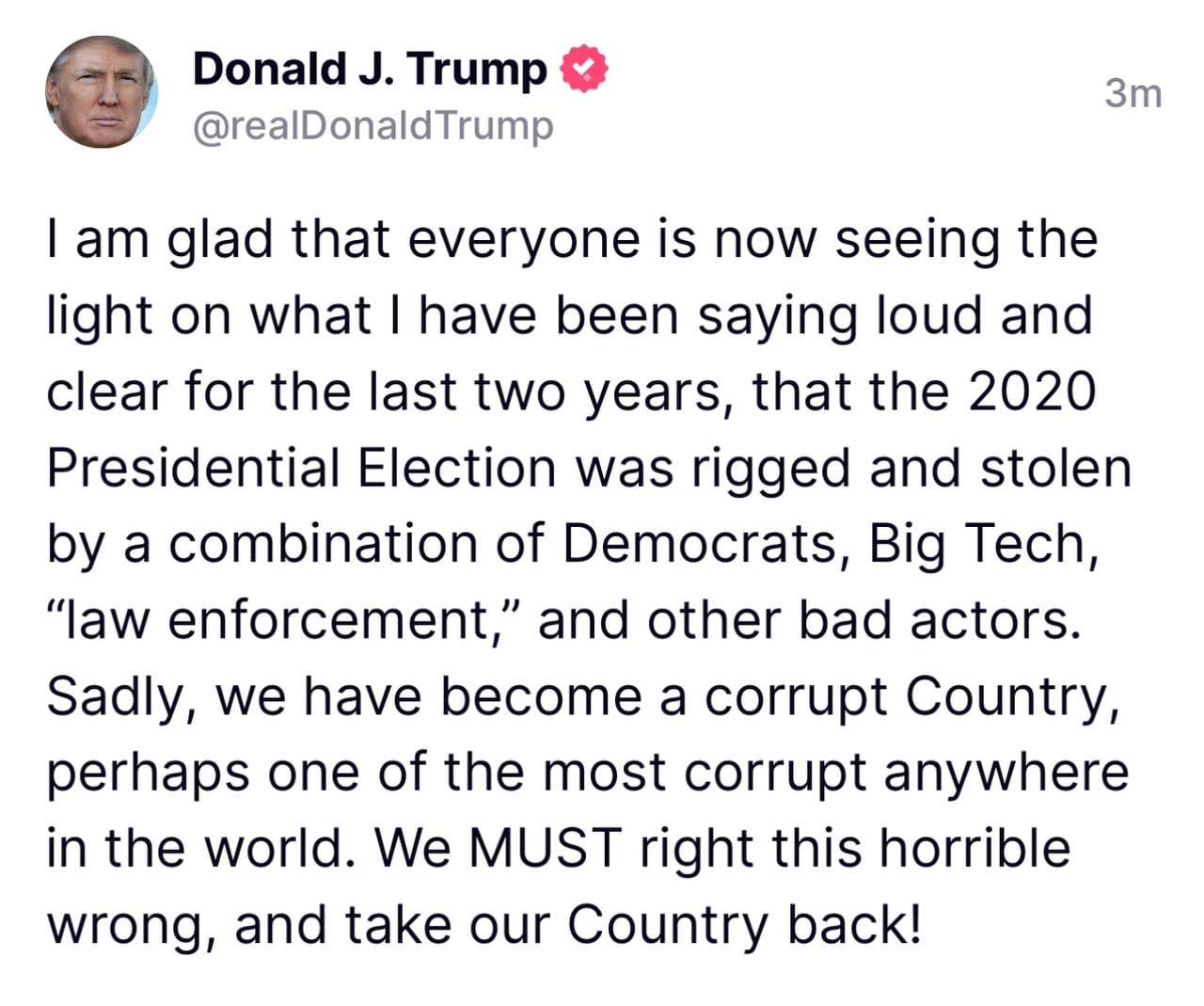 May be a Twitter screenshot of 1 person and text that says 'Donald J. Trump @realDonaldTrump 3m I am glad that everyone is now seeing the light on what I have been saying loud and clear for the last two years, that the 2020 Presidential Election was rigged and stolen by a combination of Democrats, Big Tech, "law enforcement, and other bad actors. Sadly, we have become a corrupt Country, perhaps one of the most corrupt anywhere in the world. We MUST right this horrible wrong, and take our Country back!'
