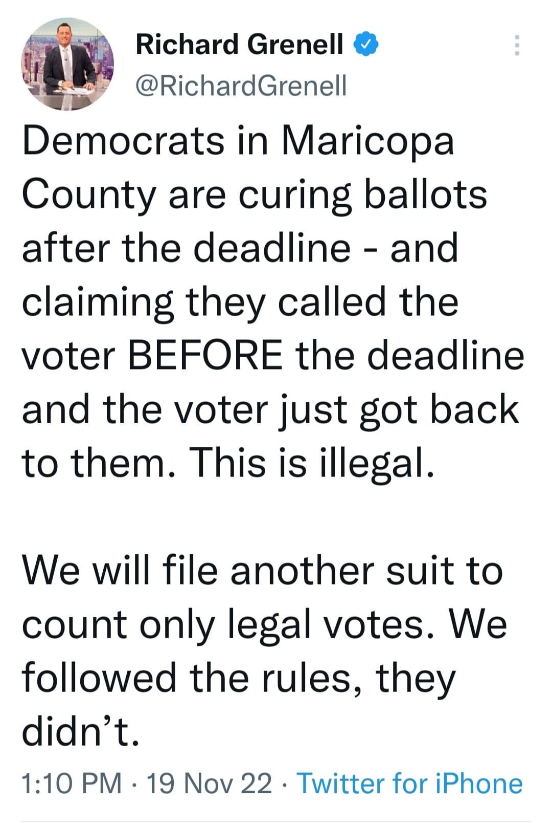 May be an image of 1 person and text that says 'Richard Grenell @RichardGrenell Democrats in Maricopa County are curing ballots after the deadline and claiming they called the voter BEFORE the deadline and the voter just got back to them. This is illegal. We will file another suit to count only legal votes. We followed the rules, they didn't. 1:10 PM 19 Nov 22 Twitter for iPhone'