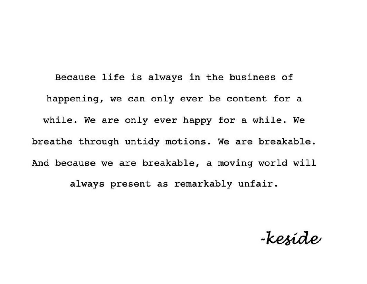 Because life is always in the business of happening, we can only ever be content for a while. We are only ever happy for a while. We breathe through untidy motions. We are breakable. And because we are breakable, a moving world will always present as remarkably unfair. -keside