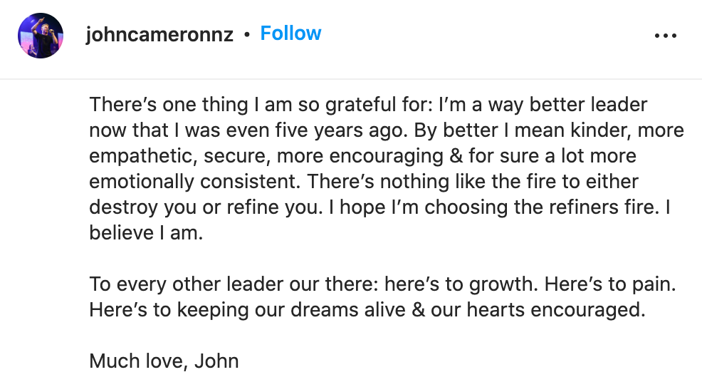 "There’s one thing I am so grateful for: I’m a way better leader now that I was even five years ago. By better I mean kinder, more empathetic, secure, more encouraging & for sure a lot more emotionally consistent. There’s nothing like the fire to either destroy you or refine you. I hope I’m choosing the refiners fire. I believe I am.  To every other leader our there: here’s to growth. Here’s to pain. Here’s to keeping our dreams alive & our hearts encouraged.  Much love, John"