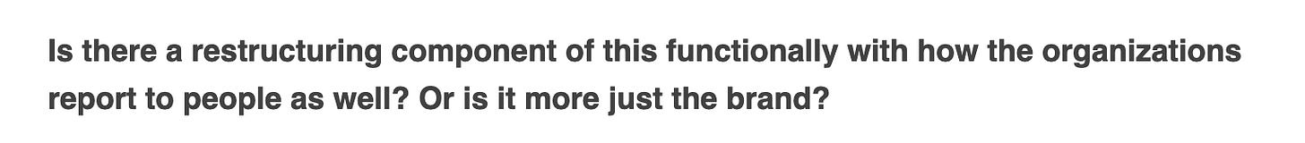Screenshot from the Verge interview of a question that reads “Is there a restructuring component of this functionally with how the organizations report to people as well? Or is it more just the brand?” Which like... ???????