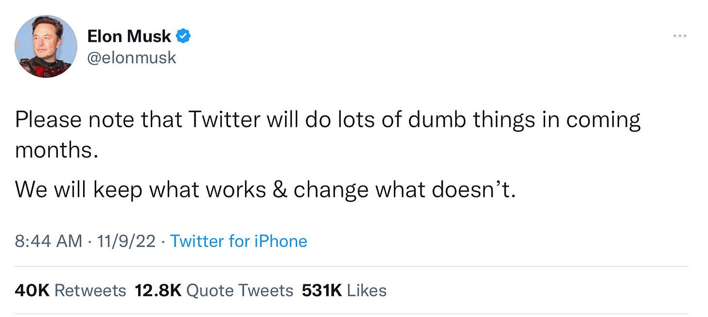 Elon Musk @elonmusk [verified]
Please note that Twitter will do lots of dumb things in coming
months.
We will keep what works & change what doesn't.
8:44 AM 11/9/22