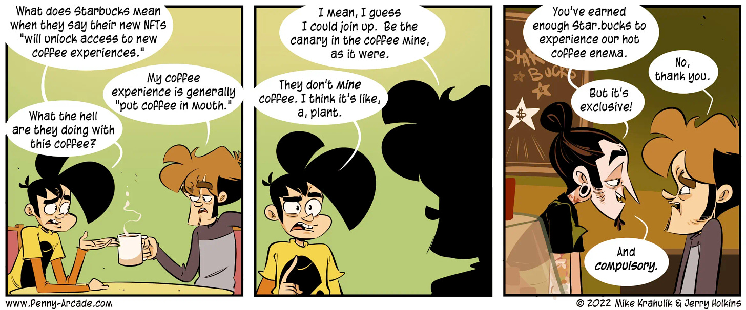 Penny Arcade comic.  Panel 1: Two characters are sitting at a table, speaking, while character #2 drinks a cup of coffee. Character 1: 'What does Starbucks mean when they say their new NFTs 'will unlock access to new coffee experiences.'' Character 2: 'My coffee experience is generally 'put coffee in mouth.'' Character 1: 'What the hell are they doing with this coffee?' Panel 2: Same characters are speaking, with character 2 in sillhouette. Character 2: 'I mean, I guess I could join up. Be the canary in the coffee mine, as it were.' Character 2: 'They don't *mine* coffee. I think it's, like, a plant.' Panel 3: A Starbucks barista speaks over the counter to character 2. Barista: 'You've earned enough Star.bucks to experience our hot coffee enema.' Character 2: 'No, thank you.' Barista: 'But it's exclusive! And *compulsory*.'