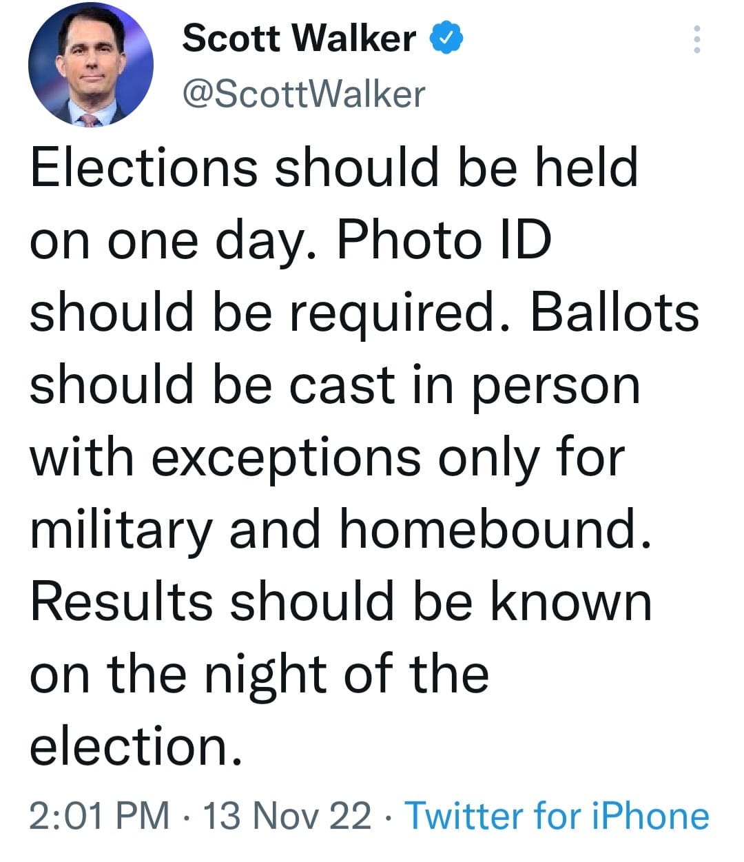 May be an image of 1 person and text that says 'Scott Walker @ScottWalker Elections should be held on one day. Photo ID should be required. Ballots should be cast in person with exceptions only for military and homebound. Results should be known on the night of the the election. 2:01 PM 13 Nov 22. Twitter for iPhone'