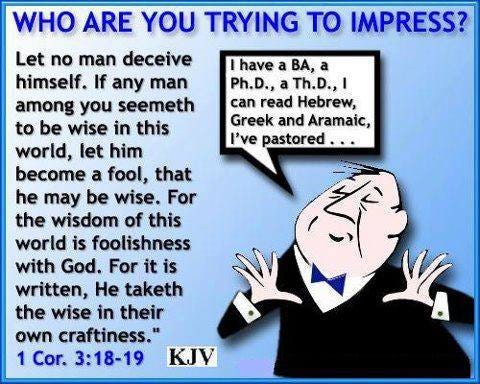 May be an image of text that says "have a BA, Ph.D., aTh.D.,I can read Hebrew, Greek and Aramaic, I've pastored... WHO ARE YOU TRYING TO IMPRESS? Let no man deceive himself. If any man among you seemeth to be wise in this world, let him become a fool, that he may be wise. For the wisdom of this world is foolishness with God. For it is written, He taketh the wise in their own craftiness." 1 Cor. 3:18-19 KJV"