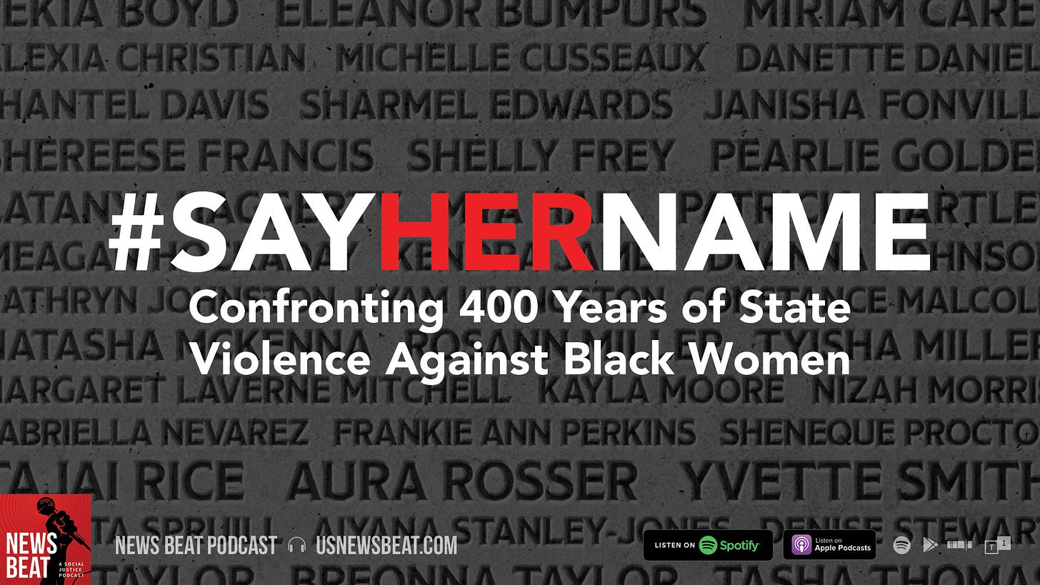 Featured art for News Beat episode. White and red text that reads Say Her Name: Confronting 400 Years of State Violence Against Black Women on a gray background with the names of murdered Black women ghosted out, resembling a headstone.