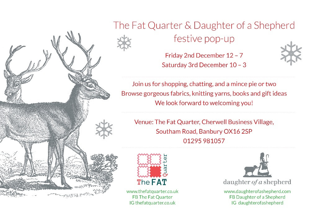 The Fat Quarter and Daughter of a Shepherd Festive Pop-Up. Friday 2nd December 12 - 7. Saturday 3rd December 10 - 3. Join us for shopping, chatting, and a mince pie or two. Browse gorgeous fabrics, knitting yarns, books and gift ideas. We look forward to welcoming you! Venue: The Fat Quarter, Cherwell Business Village, Southam Road, Banbury, OX16 2SP. Phone: 01295 981057