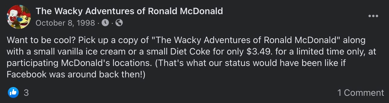 A Facebook post from The Wacky Adventures of Ronald McDonald page that reads “Want to be cool? Pick up a copy of The Wacky Adventures of Ronald McDonald along with a small vanilla ice cream or a small Diet Coke for only $3.49 for a limited time only at participating McDonald’s locations. (That’s what our status would have been like if Facebook was around back then!)”