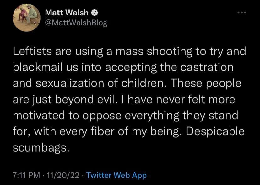 May be a Twitter screenshot of text that says 'Matt Walsh @MattWalshBlog Leftists are using a mass shooting to try and blackmail us into accepting the castration and sexualization of children. These people are just beyond evil. I have never felt more motivated to oppose everything they stand for, with every fiber of my being. Despicable scumbags. Twitter Web App'