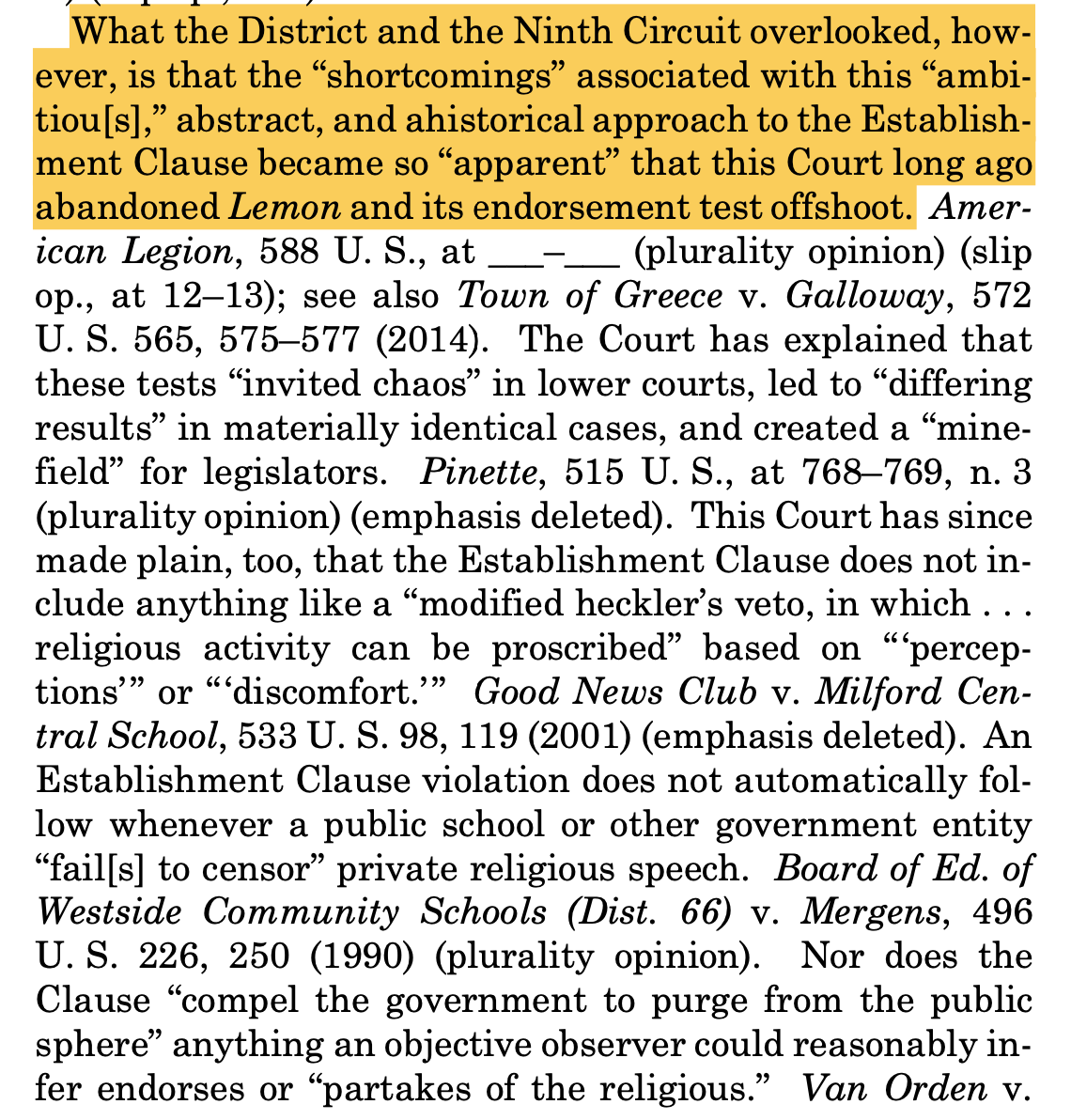 "What the District and the Ninth Circuit overlooked, however, is that the “shortcomings” associated with this “ambitiou[s],” abstract, and ahistorical approach to the Establishment Clause became so “apparent” that this Court long ago abandoned Lemon and its endorsement test offshoot. American Legion (plurality opinion); see also Town of Greece. The Court has explained that these tests “invited chaos” in lower courts...and created a “minefield” for legislators. Pinette (plurality opinion). This Court has since made plain, too, that the Establishment Clause does not include anything like a “modified heckler’s veto.” Good News Club. An Establishment Clause violation does not automatically follow whenever a public school or other government entity “fail[s] to censor” private religious speech. Mergens (plurality opinion). Nor does the Clause “compel the government to purge from the public sphere” anything an objective observer could reasonably infer endorses or “partakes of the religious.”"
